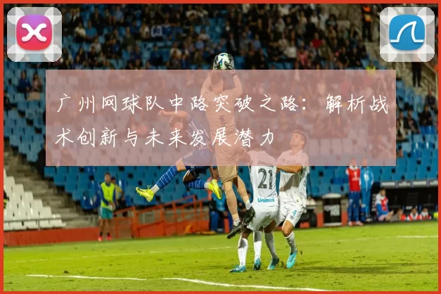 广州网球队中路突破之路：解析战术创新与未来发展潜力