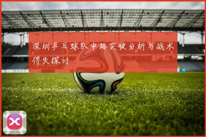 深圳乒乓球队中路突破分析与战术得失探讨