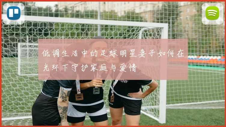 低调生活中的足球明星妻子如何在光环下守护家庭与爱情