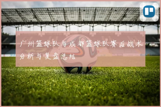 广州篮球队与成都篮球队赛后战术分析与复盘总结