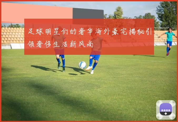 足球明星们的奢华海外豪宅揭秘引领奢侈生活新风尚