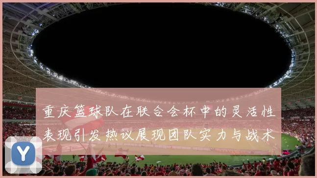 重庆篮球队在联合会杯中的灵活性表现引发热议展现团队实力与战术创新