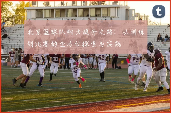 北京篮球队耐力提升之路：从训练到比赛的全方位探索与实践