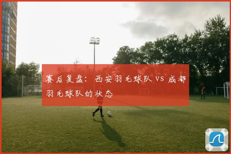 赛后复盘：西安羽毛球队 vs 成都羽毛球队的状态